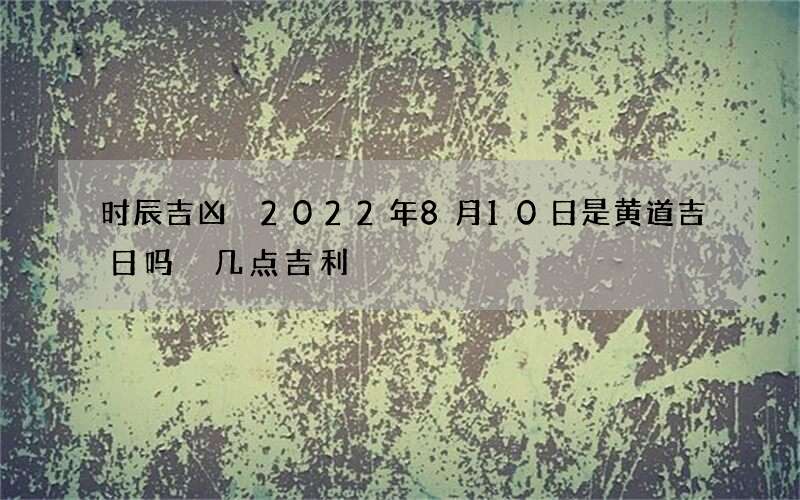 时辰吉凶 2022年8月10日是黄道吉日吗 几点吉利